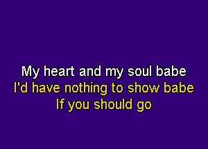 My heart and my soul babe

I'd have nothing to show babe
If you should go