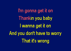 I'm gonna get it on
Thankin you baby
I wanna get it on

And you don't have to worry

That ifs wrong