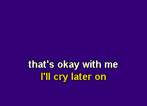 that's okay with me
I'll cry later on