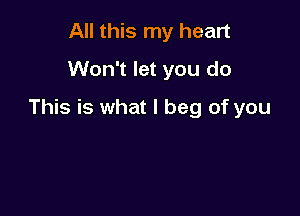 All this my heart
Won't let you do

This is what I beg of you