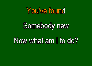 You've found

Somebody new

Now what am I to do?