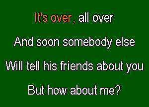 It's over, all over

And soon somebody else

Will tell his friends about you

But how about me?