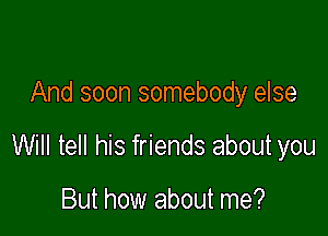 And soon somebody else

Will tell his friends about you

But how about me?