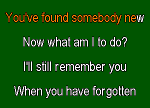 You've found somebody new
Now what am I to do?

I'll still remember you

When you have forgotten