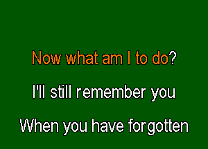 Now what am I to do?

I'll still remember you

When you have forgotten