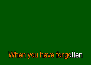 When you have forgotten