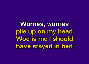 Worries, worries
pile up on my head

Woe is me I should
have stayed in bed