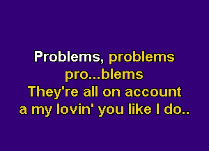 Problems, problems
pro...blems

They're all on account
a my lovin' you like I do..