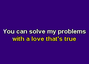 You can solve my problems

with a love that's true