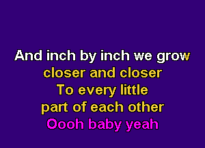 And inch by inch we grow
closer and closer

To every little
part of each other