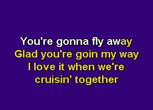 You're gonna fly away
Glad you're goin my way

I love it when we're
cruisin' together