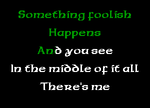 Something Foolish
Happens
An?) you see

In the mibble op it all

Thene's me