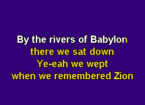 By the rivers of Babylon
there we sat down

Ye-eah we wept
when we remembered Zion