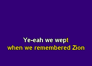 Ye-eah we wept
when we remembered Zion