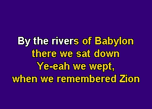 By the rivers of Babylon
there we sat down

Ye-eah we wept,
when we remembered Zion