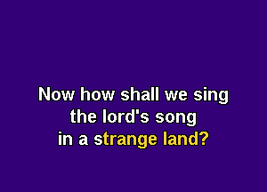 Now how shall we sing

the lord's song
in a strange land?
