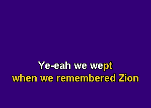 Ye-eah we wept
when we remembered Zion