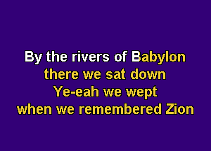 By the rivers of Babylon
there we sat down

Ye-eah we wept
when we remembered Zion