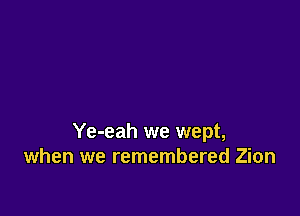 Ye-eah we wept,
when we remembered Zion