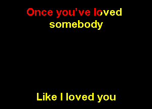 Once yowve loved
somebody

Like I loved you