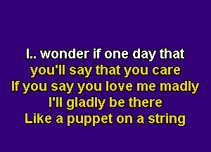 l.. wonder if one day that
you'll say that you care
If you say you love me madly
I'll gladly be there
Like a puppet on a string