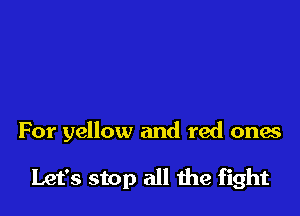 For yellow and red ones

Let's stop all we fight