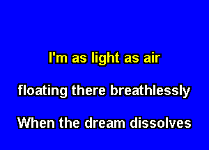 I'm as light as air

floating there breathlessly

When the dream dissolves