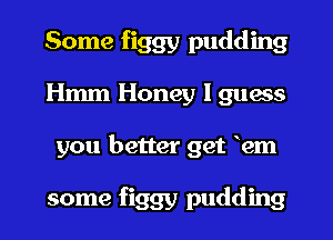 Some figgy pudding
Hmm Honey I guess
you better get em

some figgy pudding