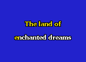 The land of

enchanted dreams