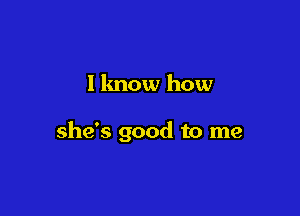 I know how

she's good to me