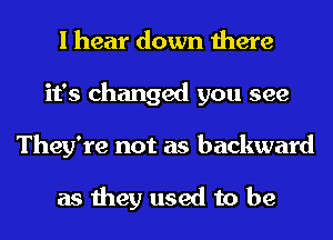 I hear down there
it's changed you see
They're not as backward

as they used to be