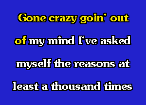 Gone crazy goin' out
of my mind I've asked
myself the reasons at

least a thousand times