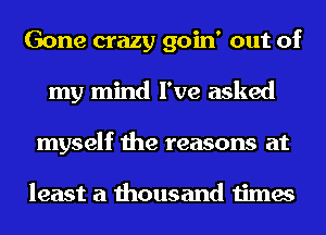 Gone crazy goin' out of
my mind I've asked
myself the reasons at

least a thousand times