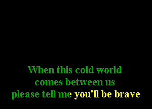 When this cold world
comes between us
please tell me you'll be brave