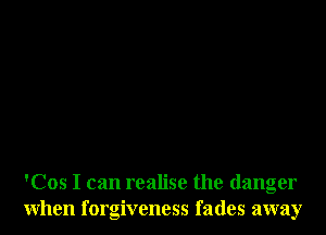 'Cos I can realise the danger
when forgiveness fades away