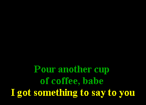 Pow' another cup
of coffee, babe
I got something to say to you