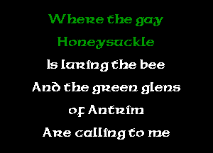 Whene the gay
Honeysuckle
ls Inning the bee
An?) the gneen glens
0F Antintm

Ane calling to me
