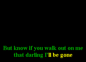 But knowr if you walk out on me
that darling I'll be gone