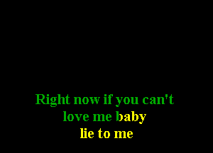 Right now if you can't
love me baby
lie to me
