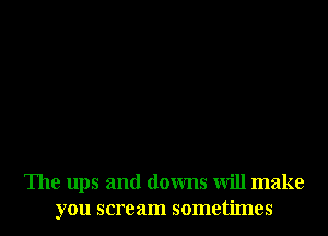 The ups and downs will make
you scream sometimes