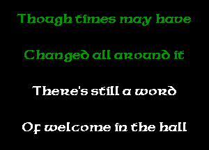 Though times may have

C hangeb all anoanb if

Thene's still a womb

Op welcome in the hall