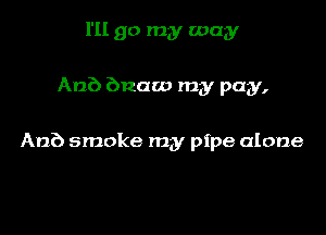 I'll go my way

ADE) bnaw my pay,

An?) smoke my pipe alone