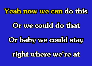 Yeah now we can do this
Or we could do that
Or baby we could stay

right where we're at