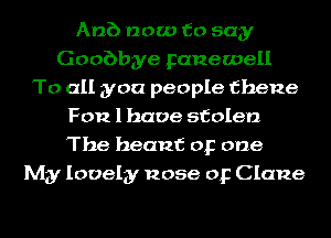 Anb now to say
Goobbye Fanewell
To all you people fhene
F012 1 have stolen
The heanf or one
My lovely nose or Clane