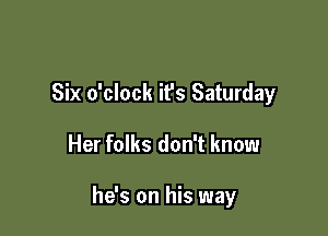 Six o'clock it's Saturday

Her folks don't know

he's on his way