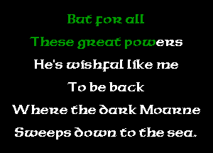 But you all
These gneaf powens
He's wishpal like me
To be back
Whene the bank Moanne

Sweeps bowl) to the sea.