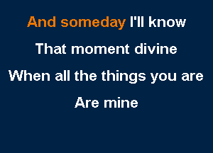 And someday I'll know

That moment divine

When all the things you are

Are mine