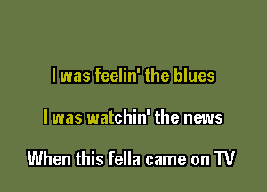 I was feelin' the blues

I was watchin' the news

When this fella came on W
