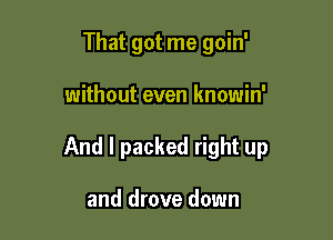 That got me goin'

without even knowin'

And I packed right up

and drove down