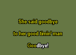 She said goodbye

to her good timin' man

Goodbye!